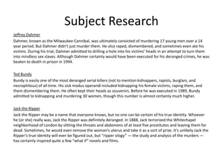 Subject Research
Jeffrey Dahmer
Dahmer, known as the Milwaukee Cannibal, was ultimately convicted of murdering 17 young men over a 14
year period. But Dahmer didn’t just murder them. He also raped, dismembered, and sometimes even ate his
victims. During his trial, Dahmer admitted to drilling a hole into his victims’ heads in an attempt to turn them
into mindless sex slaves. Although Dahmer certainly would have been executed for his deranged crimes, he was
beaten to death in prison in 1994.
Ted Bundy
Bundy is easily one of the most deranged serial killers (not to mention kidnappers, rapists, burglars, and
necrophilous) of all time. His sick modus operandi included kidnapping his female victims, raping them, and
them dismembering them. He often kept their heads as souvenirs. Before he was executed in 1989, Bundy
admitted to kidnapping and murdering 30 women, though this number is almost certainly much higher.
Jack the Ripper
Jack the Ripper may be a name that everyone knows, but no one can be certain of his true identity. Whoever
he (or she) really was, Jack the Ripper was definitely deranged. In 1888, Jack terrorized the Whitechapel
neighborhood of London by slitting the throats and abdomens of at least five prostitutes and leaving them for
dead. Sometimes, he would even remove the woman’s uterus and take it as a sort of prize. It’s unlikely Jack the
Ripper’s true identity will ever be figured out, but “ripper ology” — the study and analysis of the murders —
has certainly inspired quite a few “what if” novels and films.
 