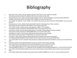 Bibliography
1. Movieclips Trailers. (2014). John Doe: Vigilante Exclusive Trailer (2014) - Crime Thriller HD. Available:
https://www.youtube.com/watch?v=tBqEysLcJ-s&t=19s. Last accessed 3rd Apr 2019.
2. Movieclips Classic Trailers. (2011). American Gangster Official Trailer #1 - Denzel Washington, Russell Crowe Movie (2007) HD.
Available: https://www.youtube.com/watch?v=BV_nssS6Zkg. Last accessed 3rd Apr 2019.
3. ryy79. (2008). The Departed - Trailer - (2006) - HQ. Available: https://www.youtube.com/watch?v=SGWvwjZ0eDc. Last accessed 3rd
Apr 2019.
4. Movieclips Classic Trailers. (2018). Shutter Island (2010) Trailer #1 | Movieclips Classic Trailers. Available:
https://www.youtube.com/watch?v=v8yrZSkKxTA. Last accessed 3rd Apr 2019.
5. FFTV. (2019). 24 Hours in Police Custody - Lethal Weapon | S04E07 | FFTV. Available:
https://www.youtube.com/watch?v=2fGrRi0sEkY&t=1796s. Last accessed 3rd Apr 2019.
6. Inside Edition. (2018). Inside the Mind of Jeffrey Dahmer: Serial Killer’s Chilling Jailhouse Interview. Available:
https://www.youtube.com/watch?v=iWjYsxaBjBI&t=587s. Last accessed 3rd Apr 2019.
7. WatchMojo.com. (2017). Top 10 Craziest Things Charles Manson Has Ever Said. Available:
https://www.youtube.com/watch?v=FcJE04mh39s. Last accessed 3rd Apr 2019.
8. Christopher J. Dodd. (2016). Theatrical Market Statistics 2016. Available: https://www.mpaa.org/wp-
content/uploads/2017/03/MPAA-Theatrical-Market-Statistics-2016_Final.pdf. Last accessed 4th Apr 2019.
9. anon. (2019). Martin Scorsese. Available: https://yougov.co.uk/topics/arts/explore/director/Martin_Scorsese. Last accessed 4th Apr
2019.
10. Chloe West. (2019). Social media demographics to drive your brand’s online presence. Available:
https://sproutsocial.com/insights/new-social-media-demographics/. Last accessed 5th Apr 2019.
11. anon. (2010). Shutter Island. Available: https://www.amazon.co.uk/Shutter-Island-Leonardo-
Dicaprio/dp/B00FYO1TBG/ref=sr_1_1?keywords=shutter+island&qid=1554455196&s=gateway&sr=8-1. Last accessed 5th Apr 2019.
12. anon. (2010). SHUTTER ISLAND. Available: https://www.rottentomatoes.com/m/1198124_shutter_island. Last accessed 5th Apr
2019.
13. anon. (2010). Shutter Island. Available: https://www.imdb.com/title/tt1130884/?ref_=fn_al_tt_1. Last accessed 5th Apr 2019.
 