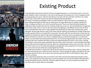 Existing Product
I have decided to look at the trailer for American Gangster because it is a crime drama and is a nice and
quite simplistic trailer in that there is not a lot of moving shots and locations for a lot of it people are just
sat down giving voice overs. I feel this will influence my work and that I will take a lot from it as I really
like the text in this trailer and the cuts with the fading and dissolving effects.
The shots in the American Gangster trailer are quite simple for a lot of the trailer it is just people sat
down talking with flashes of close ups on money, guns or drugs. What they are saying is layered over
these cut always but there is not a lot of camera movement. There are a few shots where people are
walking but they are wide shots and are normally at day time so you can see everything that Is happening
in the scene easily. There are one or two shots where the lighting is a bit different such as the the third
shot on the left where the scene is colour graded more blue than the other shits and they have used a
silhouette. All the props that are used in the scenes and the vehicles and clothing are all older things from
the 60’s and early 70’s as it is based off of a true story. The shots with the main character in them are also
angled from beneath him which makes Denzel Washington’s character seem more powerful to the viewer
like the third shot on the left. The camera is angled facing up so we feel as though he is in control and
makes us as the viewer feel almost powerless to him. He is also starring directly at the viewer in this shot
making us feel more involved and helps use feel and understand what the victim in this scene is feeling.
The locations in the scenes seem quite basic they are either small rooms with a chair and tables for things
like the café and the the detectives room for when he is explaining who Frank Lucas to his team. Then the
rest of the scenes are on the street just walking or standing with a few exceptions to scenes like club and
the scene at the mansion where he is shooting with his friends.
I really like the text which is used for the title of the film near the end of the trailer. I like the colours that
are used and how the city is inside the word “American” I feel as though this adds some depth to the title
and shows where the film is set as well as the title and name of the film its self telling the viewer what
the feel is all about.
I also really like the black bars they use for text in this trailer and how they fade behind people as they
move. I also really like how they layer shots up and put people over the next shot before they fade them
out like the bottom picture on the left. I feel this makes the trailer run much smoother and makes the
cuts from scene to scene almost unnoticeable.
 