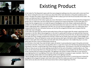 Existing Product
In the trailer for The Departed it opens with the main antagonist walking across the screen with a voice over from
him. As he is doing the voice over it shows you clips of the other main characters in the police academy and in
prison. This gives the viewer a good sense of what the film is about just from the first 20 seconds of the trailer. The
viewer can easily see that it is a film about crime.
In the next 20 seconds of the trailer it gives you more information on the characters showing that the protagonist is
going to be an undercover cop and it shows who he is going to be trying to bring down. As the trailer goes on it
shows that the antagonist has a rat inside the special investigation unit so the viewer understands where the
problem is in the film and feels the tension and understands where the stacks are in the film. From the trailer the
viewer understands what is happening in the film, you can see that the protagonist who is an undercover cop is
trying to help find the rat in the police and you can see that the antagonist the bent cop is trying to find the
undercover cop in the gang.
In the trailer the shots that are used are quite wide shots as they are trying to give the viewer a good look at the
characters in the film. When the protagonist is in the shot it is quite well lit and you can easily see their faces but
when the antagonist is in shot it is dark and only shows part of his face most of the time. At about 20 seconds into
the trailer the music changes and becomes a bit fast in which we are shown close ups of guns, police badges and
wanted pictures. These are flashed on screen very fast and you don’t get a full look at what is happening. In these
flashes it starts with shots of the police and ends with shots of the police but in the middle they slip in so crime
which gives the film a sense of things being covered up.
For the shots in the trailer they have all been made a bit darker in post-production to give it this gritty and street
kind of feel to the film. There aren't any big effects like in a super hero move and I feel like the postproduction they
have done in this film I could be able learn when doing my experiments. The locations in the film are mostly flats or
offices or they are just on the street walking around which are the sorts of locations I could be able to use. They
don’t use too many props there are a few guns but then it is mostly just pieces of paper for the offices and pictures
of the criminals they are trying to bring down. The lighting in the scenes is made to look like it is just natural or
room lighting there isn’t any lighting in the trailer that looks really fact in anyway or super cinematic. I feel if I do
some practicing I will be able to do some lighting similar to the lighting in this film.
I feel as though this film trailer makes the viewer want to go and see the full film in cinema because it shows the
protagonist and antagonist trying to catch each other and I feel this makes you want to see if they do get each
other and to see who wins this cat and mouse chance that is almost happening in the film.
 