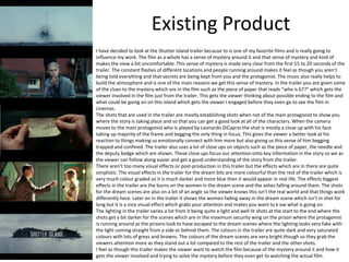 Existing Product
I have decided to look at the Shutter Island trailer because to is one of my favorite films and is really going to
influence my work. The film as a whole has a sense of mystery around it and that sense of mystery and kind of
makes the view a bit uncomfortable. This sense of mystery is made very clear from the first 15 to 20 seconds of the
trailer. The constant flashes of different locations and people running around makes it feel as though you aren’t
being told everything and that secrets are being kept from you and the protagonist. The music also really helps to
build the atmosphere and is one of the main reasons we get this sense of mystery. In the trailer you are given some
of the clues to the mystery which are in the film such as the piece of paper that reads “who is 67?” which gets the
viewer involved in the film just from the trailer. This gets the viewer thinking about possible ending to the film and
what could be going on on this island which gets the viewer I engaged before they even go to see the film in
cinemas.
The shots that are used in the trailer are mostly establishing shots when not of the main protagonist to show you
where the story is taking place and so that you can get a good look at all of the characters. When the camera
moves to the main protagonist who is played by Leonardo DiCaprio the shot is mostly a close up with his face
taking up majority of the frame and begging the only thing in focus. This gives the viewer a better look at his
reaction to things making us emotionally connect with him more but also giving us this sense of him begging
trapped and confined. The trailer also uses a lot of close ups on objects such as the piece of paper, the needle and
the deputy badge which are shown. These close ups focus our attention onto key information in the story so we as
the viewer can follow along easier and get a good understanding of the story from the trailer.
There aren’t too many visual effects or post-production in this trailer but the effects which are in there are quite
simplistic. The visual effects in the trailer for the dream bits are more colourful than the rest of the trailer which is
very much colour graded so it is much darker and more blue then it would appear in real life. The effects biggest
effects in the trailer are the burns on the women in the dream scene and the ashes falling around them. The shots
for the dream scenes are also on a bit of an angle so the viewer knows this isn’t the real world and that things work
differently here. Later on in the trailer it shows the women fading away in the dream scene which isn’t in shot for
long but it is a nice visual effect which grabs your attention and makes you want to k ow what is going on.
The lighting in the trailer varies a lot from it being quite a light and well lit shots at the start to the end where the
shots get a bit darker for the scenes which are in the maximum security wing on the prison where the protagonist
is running around as the prisons look to have escaped to the dream scenes where the lighting looks very fake with
the light coming straight from a side or behind them. The colours in the trailer are quite dark and very saturated
colours with lots of greys and browns. The colours of the dream scenes are very bright though so they grab the
viewers attention more as they stand out a lot compared to the rest of the trailer and the other shots.
I feel as though this trailer makes the viewer want to watch the film because of the mystery around it and how it
gets the viewer involved and trying to solve the mystery before they even get to watching the actual film.
 