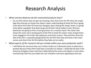 Research Analysis
• What common features do the researched products have?
– For my film trailers they all open by showing a few shots from the film then the studio
logo they then go on to give the viewer a basic understanding of what the film is going
to be about the trailer for American Gangster opens letting the viewer know it is going
to be about a gangster that deals drugs and Shutter Island makes it clear that two
detectives are going to find a missing prisoner on a remote island. The trailer then
shows the some more exciting parts of the film to hook the viewer more and get them
more engaged in the trailer like explosions and action scenes. They will then show the
title of the film I a specially designed font for the film then they will show a few more
scenes and shots from the film before they fade out to credits.
• What aspects of the research will you include within your own production work?
– I will follow the structure they use in these trailers as it obviously works to advertise a
product because these films have been successful on release. I really like the text in the
American Gangster trailer and how it fades behind the actors and objects in shot when
transitioning I feel this just makes the cuts smoother and more appealing to the eye.
 