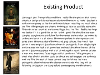 Existing Product
Looking at post from professional films I really like the posters that have a
simplistic design this is not because it would be easier to make I just feel it
adds more mystery to the film and stops it from revealing too much about
the film. I like going to the cinema knowing as little as possible about the
film so I can be surprised and can really get into the film. I feel it also helps
me decide if it is a good film or not I think I good film should make even
complex storylines easy to follow for the viewer and easy for the viewer to
understand what it is all about. The colour pallets for these posters are
quite plain. They use a lot of browns and grey colours. The Primal Fear
poster is very empty it just shows the main protagonist from a high angle
which makes him look a bit powerless and weak but then the rest of the
poster is just empty space with a bit of writing that reads “sooner or later
a man who wears two faces forgets which one is real.” this gives you a
small idea of what this film could be about and still engages the audience
with the film. On each of these posters they both have the main
protagonist clearly show so the viewer understands who they will be
following throughout the story before even stepping into the cinema.
 