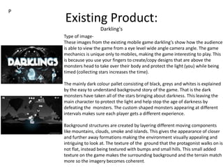 Existing Product:
Darkling's
Type of image-
These images from the existing mobile game darkling’s show how the audience
is able to view the game from a eye level wide angle camera angle. The game
mechanics is unique only to mobiles, making the game interesting to play. This
is because you use your fingers to create/copy designs that are above the
monsters head to take over their body and protect the light (you) while being
timed (collecting stars increases the time).
The mainly dark colour pallet consisting of black, greys and whites is explained
by the easy to understand background story of the game. That is the dark
monsters have taken all of the stars bringing about darkness. This leaving the
main character to protect the light and help stop the age of darkness by
defeating the monsters. The custom shaped monsters appearing at different
intervals makes sure each player gets a different experience.
Background structures are created by layering different moving components
like mountains, clouds, smoke and islands. This gives the appearance of closer
and further away formations making the environment visually appealing and
intriguing to look at. The texture of the ground that the protagonist walks on is
not flat, instead being textured with bumps and small hills. This small added
texture on the game makes the surrounding background and the terrain match
more so the imagery becomes coherent.
P
 