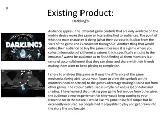 Existing Product:
Darkling's
Audience appeal- The different game controls that are only available on the
mobile device make the game an interesting find to audiences. The point of
what the main character is doing (what their purpose is) is clear from the
start of the game and is consistent throughout. Another thing that would
entice their audience to buy the game is because it is a game where you
collect information of different creatures this is specifically enticing to the
emulator/ wanna be audience as to finish finding all them monsters is a
sense of accomplishment that they can show and share with their friends
making them want to keep playing to completion.
I chose to analyses this game as It uses the difference of the game
mechanics (being able to use your figure to draw the symbols on the
monsters head on screen) to the games advantage making it stand out from
other games. The colour pallet used is simple but uses a lot of detail and
shading. I have learned that making your game feel unique from other gives
the audience a new experience that they would keep coming to your
franchise for in the future. I would like my game to be feel simple but be
excellently executed so people find it enjoyable to play and get drawn into
the story line and beauty.
P
 