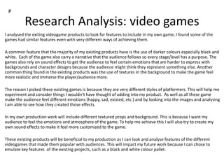 Research Analysis: video games
I analysed the exiting videogame products to look for features to include in my own game, I found some of the
games had similar features even with very different ways of achieving them.
A common feature that the majority of my existing products have is the use of darker colours especially black and
white. Each of the game also carry a narrative that the audience follows so every stage/level has a purpose. The
games also rely on sound effects to get the audience to feel certain emotions that are harder to express with
backgrounds and character designs because the audience might think they represent something else. Another
common thing found in the existing products was the use of textures in the background to make the game feel
more realistic and immerse the player/audience more.
The reason I picked these existing games is because they are very different styles of platformers. This will help me
experiment and consider things I wouldn’t have thought of adding into my product. As well as all these game
make the audience feel different emotions (happy, sad, existed, etc.) and by looking into the images and analysing
I am able to see how they created those effects.
In my own production work will include different textured props and background. This is because I want my
audience to feel the emotions and atmosphere of the game. To help me achieve this I will also try to create my
own sound effects to make it feel more customized to the game.
These existing products will be beneficial to my production as I can look and analyse features of the different
videogames that made them popular with audiences. This will impact my future work because I can chose to
emulate key features of the existing projects, such as a black and white colour pallet.
P
 