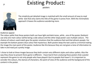Existing Product:
posters
The simplicity yet detailed image is matched with the small amount of easy to read
white text that only claims the title of the game it comes from. With the minimalistic
approach it leaves the audience wondering more.
Audience appeal-
The colour pallet that these posters both use have light and dark tones, while , one of the poster (bottom)
use only one main colour (white being a side colour) and the other (top) poster uses multiple colours. The
choices of colours used match give the poster emotions that the audience feel and that attracts people. For
example the bottom posters blue colour feel mysterious. Both posters keep the text used to a minimal making
the image the main point of the poster. Audience like this because they are not given a tone of information to
take in and read just a pretty image.
I chose to look at these images because they both contain very different styles and colour pallets. Also the
way they chose to present there game is different. I have learnt from analysing these posters that a poster
represent the game to not only people who have played it but to people that haven’t. It is important to
consider the colours, the stances of characters, the point of view of the audience and the background of the
content in the poster.
P
 