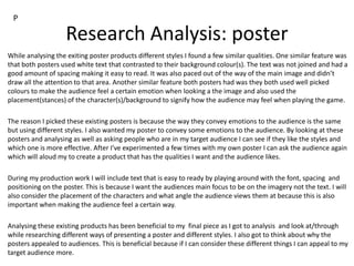 Research Analysis: poster
While analysing the exiting poster products different styles I found a few similar qualities. One similar feature was
that both posters used white text that contrasted to their background colour(s). The text was not joined and had a
good amount of spacing making it easy to read. It was also paced out of the way of the main image and didn’t
draw all the attention to that area. Another similar feature both posters had was they both used well picked
colours to make the audience feel a certain emotion when looking a the image and also used the
placement(stances) of the character(s)/background to signify how the audience may feel when playing the game.
The reason I picked these existing posters is because the way they convey emotions to the audience is the same
but using different styles. I also wanted my poster to convey some emotions to the audience. By looking at these
posters and analysing as well as asking people who are in my target audience I can see if they like the styles and
which one is more effective. After I've experimented a few times with my own poster I can ask the audience again
which will aloud my to create a product that has the qualities I want and the audience likes.
During my production work I will include text that is easy to ready by playing around with the font, spacing and
positioning on the poster. This is because I want the audiences main focus to be on the imagery not the text. I will
also consider the placement of the characters and what angle the audience views them at because this is also
important when making the audience feel a certain way.
Analysing these existing products has been beneficial to my final piece as I got to analysis and look at/through
while researching different ways of presenting a poster and different styles. I also got to think about why the
posters appealed to audiences. This is beneficial because if I can consider these different things I can appeal to my
target audience more.
P
 