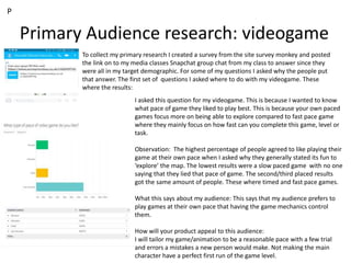 Primary Audience research: videogame
To collect my primary research I created a survey from the site survey monkey and posted
the link on to my media classes Snapchat group chat from my class to answer since they
were all in my target demographic. For some of my questions I asked why the people put
that answer. The first set of questions I asked where to do with my videogame. These
where the results:
I asked this question for my videogame. This is because I wanted to know
what pace of game they liked to play best. This is because your own paced
games focus more on being able to explore compared to fast pace game
where they mainly focus on how fast can you complete this game, level or
task.
Observation: The highest percentage of people agreed to like playing their
game at their own pace when I asked why they generally stated its fun to
‘explore’ the map. The lowest results were a slow paced game with no one
saying that they lied that pace of game. The second/third placed results
got the same amount of people. These where timed and fast pace games.
What this says about my audience: This says that my audience prefers to
play games at their own pace that having the game mechanics control
them.
How will your product appeal to this audience:
I will tailor my game/animation to be a reasonable pace with a few trial
and errors a mistakes a new person would make. Not making the main
character have a perfect first run of the game level.
P
 