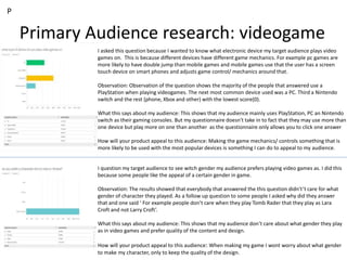 Primary Audience research: videogame
P
I asked this question because I wanted to know what electronic device my target audience plays video
games on. This is because different devices have different game mechanics. For example pc games are
more likely to have double jump than mobile games and mobile games use that the user has a screen
touch device on smart phones and adjusts game control/ mechanics around that.
Observation: Observation of the question shows the majority of the people that answered use a
PlayStation when playing videogames. The next most common device used was a PC. Third a Nintendo
switch and the rest (phone, Xbox and other) with the lowest score(0).
What this says about my audience: This shows that my audience mainly uses PlayStation, PC an Nintendo
switch as their gaming consoles. But my questionnaire doesn't take in to fact that they may use more than
one device but play more on one than another as the questionnaire only allows you to click one answer
How will your product appeal to this audience: Making the game mechanics/ controls something that is
more likely to be used with the most popular devices is something I can do to appeal to my audience.
I question my target audience to see witch gender my audience prefers playing video games as. I did this
because some people like the appeal of a certain gender in game.
Observation: The results showed that everybody that answered the this question didn't’t care for what
gender of character they played. As a follow up question to some people I asked why did they answer
that and one said ‘ For example people don’t care when they play Tomb Rader that they play as Lara
Croft and not Larry Croft’.
What this says about my audience: This shows that my audience don’t care about what gender they play
as in video games and prefer quality of the content and design.
How will your product appeal to this audience: When making my game I wont worry about what gender
to make my character, only to keep the quality of the design.
 