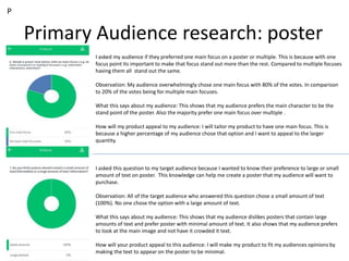 Primary Audience research: poster
P
I asked my audience if they preferred one main focus on a poster or multiple. This is because with one
focus point its important to make that focus stand out more than the rest. Compared to multiple focuses
having them all stand out the same.
Observation: My audience overwhelmingly chose one main focus with 80% of the votes. In comparison
to 20% of the votes being for multiple main focuses.
What this says about my audience: This shows that my audience prefers the main character to be the
stand point of the poster. Also the majority prefer one main focus over multiple .
How will my product appeal to my audience: I will tailor my product to have one main focus. This is
because a higher percentage of my audience chose that option and I want to appeal to the larger
quantity.
I asked this question to my target audience because I wanted to know their preference to large or small
amount of text on poster. This knowledge can help me create a poster that my audience will want to
purchase.
Observation: All of the target audience who answered this question chose a small amount of text
(100%). No one chose the option with a large amount of text.
What this says about my audience: This shows that my audience dislikes posters that contain large
amounts of text and prefer poster with minimal amount of text. It also shows that my audience prefers
to look at the main image and not have it crowded it text.
How will your product appeal to this audience: I will make my product to fit my audiences opinions by
making the text to appear on the poster to be minimal.
 