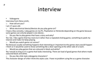 interview
• Videogame
Interview from Elena smith,
o How old are you?
I am 17 years old.
o What electronical device/devices do you play game on?
I have a few consoles, I play games on my PC, PlayStation or Nintendo depending on the game because
some games can only be played n one device..
o Do you like to play games that have a story and why?
Yes I do. I like a game that has more to it rather than a repeated clicking game, something to peek my
interest and make me keep playing.
o Would you watch game cut scenes?
Yes because usually something happens that interesting or important to the games story would happen
I them or it would be used to show something like a door opening at the other side of a room.
o Would you play games that are coloured in black and white?
Yes I would as long as it’s a game that looks interesting. There are load of good games that where made
coloured black and white.
o Do you like chibi style videogame characters?
The character design of chibi I think the styles cute. I have no problem using the as a game character.
P
 