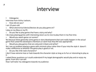 interview
• Videogame
Interview from Arthur Jackson,
o How old are you?
I am 19 years old.
o What electronical device/devices do you play game on?
I play on my Xbox or my PC.
o Do you like to play games that have a story and why?
I do enjoy playing games with interesting story's as its nice to play them in my free time.
o Would you watch game cut scenes?
Yes because there generally some game or story development that cant really happen in the actual
game that suited the developers intentions or went how they felt was appropriate.
o Would you play games that are coloured in black and white?
Yes I see no problem playing a game with minimal colour other then if your into the style it doesn’t
make a difference to whether the game play is good or not.
o Do you like chibi style characters?
I don’t have extreme love or hate towards the character style as long as its fun or interesting to play as
it.
I asked these questions so I could understand if my target demographic would play and or enjoy my
game. From this I can tell:
How I will tailor my videogame towards my audience:
P
 