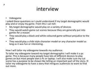 interview
• Videogame
I asked these questions so I could understand if my target demographic would
play and or enjoy my game. From this I can tell:
• My target demographic would play on a variety of devices
• They would watch game cut scenes because they are generally put into
games for a reason
• They would play a black and white coloured game without prejudice to the
style
• They would play a chibi style character model or any character model as
long as it was fun or interesting .
How I will tailor my videogame towards my audience:
To tailor my videogame toward my target demographic I will make it a pc
game. This is because many people have lots of different devices to play
games on but most people own a Pc or laptop. I will also make sure my cut
scene has a purpose to be shown like telling an important part of the story. Ill
tailor my videogame to have a story that intrigues audiences to want to find
out more.
P
 