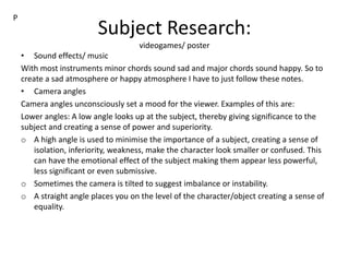 Subject Research:
videogames/ poster
• Sound effects/ music
With most instruments minor chords sound sad and major chords sound happy. So to
create a sad atmosphere or happy atmosphere I have to just follow these notes.
• Camera angles
Camera angles unconsciously set a mood for the viewer. Examples of this are:
Lower angles: A low angle looks up at the subject, thereby giving significance to the
subject and creating a sense of power and superiority.
o A high angle is used to minimise the importance of a subject, creating a sense of
isolation, inferiority, weakness, make the character look smaller or confused. This
can have the emotional effect of the subject making them appear less powerful,
less significant or even submissive.
o Sometimes the camera is tilted to suggest imbalance or instability.
o A straight angle places you on the level of the character/object creating a sense of
equality.
P
 