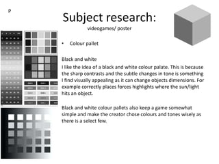Subject research:
videogames/ poster
• Colour pallet
Black and white
I like the idea of a black and white colour palate. This is because
the sharp contrasts and the subtle changes in tone is something
I find visually appealing as it can change objects dimensions. For
example correctly places forces highlights where the sun/light
hits an object.
Black and white colour pallets also keep a game somewhat
simple and make the creator chose colours and tones wisely as
there is a select few.
P
 