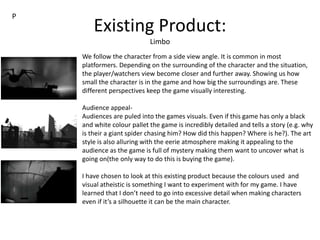 Existing Product:
Limbo
We follow the character from a side view angle. It is common in most
platformers. Depending on the surrounding of the character and the situation,
the player/watchers view become closer and further away. Showing us how
small the character is in the game and how big the surroundings are. These
different perspectives keep the game visually interesting.
Audience appeal-
Audiences are puled into the games visuals. Even if this game has only a black
and white colour pallet the game is incredibly detailed and tells a story (e.g. why
is their a giant spider chasing him? How did this happen? Where is he?). The art
style is also alluring with the eerie atmosphere making it appealing to the
audience as the game is full of mystery making them want to uncover what is
going on(the only way to do this is buying the game).
I have chosen to look at this existing product because the colours used and
visual atheistic is something I want to experiment with for my game. I have
learned that I don’t need to go into excessive detail when making characters
even if it’s a silhouette it can be the main character.
P
 