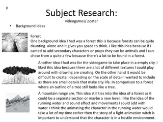 Subject Research:
videogames/ poster
• Background ideas
P
Forest
One background idea I had was a forest this is because forests can be quite
daunting alone and it gives you space to think. I like this idea because if I
canted to add secondary characters or props they can be animals and I can
chose from a quite a few because there's a lot to be found in a forest.
Another idea I had was for the videogame to take place in a empty city. I
liked this idea because there are a lot of different textures I could play
around with drawing are creating. On the other hand it would be
difficult to create I depending on the scale of detail I wanted to include
as there are small details that make city life. In comparison to a forest
where an outline of a tree still looks like a tree.
A mountain range are. This idea still ties into the idea of a forest as it
could be a separate section or maybe a new level. I like the idea of the
running water and sound effect and movements I could add with
water. I think the animating the character in the running water would
take a lot of my time rather then the story of a fight animation witch is
important to understand that the character is in a hostile environment.
 