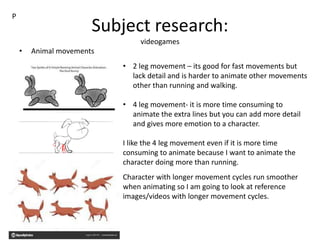 Subject research:
videogames
• Animal movements
P
• 2 leg movement – its good for fast movements but
lack detail and is harder to animate other movements
other than running and walking.
• 4 leg movement- it is more time consuming to
animate the extra lines but you can add more detail
and gives more emotion to a character.
I like the 4 leg movement even if it is more time
consuming to animate because I want to animate the
character doing more than running.
Character with longer movement cycles run smoother
when animating so I am going to look at reference
images/videos with longer movement cycles.
 