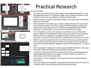 Practical Research
Lip sync animation
• To create my animation first I had to open a new Photoshop shop file. I used
the page dimensions of w-1920and h-1080. Once clicked on windows on the
top bar on the scene and added the window called timeline.
• With the timeline window now added I added a new video layer via the layer
option on the top bar.
• After I added the new video layer I clicked create video time line and clicked
on the three line bars in the corner to play with the settings and add onion
skins( onions skins allows you to see what you had previously done before
and after in a faded colour so you can trace and add to the image).
• Then I decided on what word I wanted my animation to say and that was
banana. When that was decided I looked on free sound for someone saying
banana (If this was my game I would get someone I know to voice the
character). I found the minion character saying banana and chose to use that.
• With the word and speaker decided I started to draw using a drawing tablet.
First I created a circle and eyes on another on one layer so they would stay
consistent and used reference images to create the moving mouth n a second
layer.
• After I completed creating the mouth saying the different letters in the video
animation I exported the clip and reopened it in premiere.
• In premiere I also open the free sound file of the minion saying banana and
started editing the clip so the animation mouthed letters fit in when the
letters where said from the audio file.
• In this process I had to lengthen and shorten the time the word animation
was shown.
• Once the editing was completed I exported the animation with the audio into
a mp4 file which I can also upload to YouTube then my blog.
 