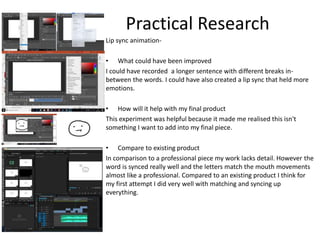Practical Research
Lip sync animation-
• What could have been improved
I could have recorded a longer sentence with different breaks in-
between the words. I could have also created a lip sync that held more
emotions.
• How will it help with my final product
This experiment was helpful because it made me realised this isn't
something I want to add into my final piece.
• Compare to existing product
In comparison to a professional piece my work lacks detail. However the
word is synced really well and the letters match the mouth movements
almost like a professional. Compared to an existing product I think for
my first attempt I did very well with matching and syncing up
everything.
 