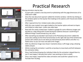 Moving amination step by step-
• To start with I created a new document on photoshop with the page dimensions of w-
1920 and h-1080
• Once the new document opened I added the timeline window. I did this by clicking on
the window option on the top bar then looking on the options until I found and clicked
on timeline.
• After I opened time line I clicked create video animation.
• With this now created I once again looked on the top bar option and went on layers
and clicked on video layer- create new video layer.
• Now with the newly created layer I looked on google for some reference images and
decided on a dog sitting with its back facing the audience because I could thing of
different things I could animate (e.g. tail, ears)
• After everything was decided I went back to the Photoshop document I added the
onion skins setting via the three horizonal bars at the right side top of the timeline bar.
(onions skins allows you to see what you had previously done before and after in a
faded colour so you can trace and add to the image).
• With my reference image now chosen I started to draw a ruff image using a drawing
tablet and pen.
• Whilst creating the animation I used the arrow keys to move back and forth between
the animation slides.
• Once I had finished drawing the individual slides for the animation I played them to
see if I was happy ( I did play them when I was working on them as well).
• Once I was happy I exported the video animation and could then upload it on to
YouTube then my blog.
Practical Research
 