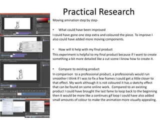 Moving amination step by step-
• What could have been improved
I could have gone one step extra and coloured the piece. To improve I
also could have added more moving components.
• How will it help with my final product
This experiment is helpful to my final product because if I want to create
something a bit more detailed like a cut scene I know how to create it.
• Compare to existing product
In comparison to a professional product, a professionals would run
smoother I think If I was to fix a few frames I could get a little closer to
that effect. My work although it is not coloured it has a sketchy effect
that can be found on some online work. Compared to an existing
product I could have brought the last fame to loop back to the beginning
then it would be more like a continues gif loop I could have also added
small amounts of colour to make the animation more visually appealing.
Practical Research
 