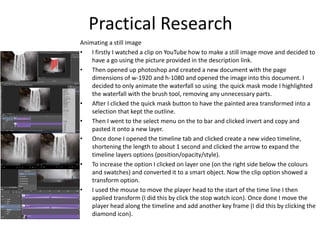 Animating a still image
• I firstly I watched a clip on YouTube how to make a still image move and decided to
have a go using the picture provided in the description link.
• Then opened up photoshop and created a new document with the page
dimensions of w-1920 and h-1080 and opened the image into this document. I
decided to only animate the waterfall so using the quick mask mode I highlighted
the waterfall with the brush tool, removing any unnecessary parts.
• After I clicked the quick mask button to have the painted area transformed into a
selection that kept the outline.
• Then I went to the select menu on the to bar and clicked invert and copy and
pasted it onto a new layer.
• Once done I opened the timeline tab and clicked create a new video timeline,
shortening the length to about 1 second and clicked the arrow to expand the
timeline layers options (position/opacity/style).
• To increase the option I clicked on layer one (on the right side below the colours
and swatches) and converted it to a smart object. Now the clip option showed a
transform option.
• I used the mouse to move the player head to the start of the time line I then
applied transform (I did this by click the stop watch icon). Once done I move the
player head along the timeline and add another key frame (I did this by clicking the
diamond icon).
Practical Research
 
