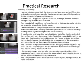 Animating a still image
• I zoomed out so the image fits in the screen area and used command and T (from the
keyboard) to manipulate the water fall clipping, stretching the waterfall clipping in the
direction the water is flowing and hitting enter.
• In the time line I dragged the key frame all the way to the right (the end) of the clip.
Playing the clip to see the basic animation.
• Then I added a fade transition to each end of the clip by clicking and dragging from the
box next to the scissors in the timeline section.
• I then clicked onto the background layer and then used quick selection masked the
mist around the waterfall following the same steps as I did for the water fall –masking-
inverting –smart object-trimming the time and transforming.
• To transform the mist I moved the player head to the start of the timeline and clicked
the transform key frame , then moved the key frame along a bit and added another key
frame. After I had done that I pressed Command and T on the keyboard to transform
the mist, I scaled it upward so it looked like the mist was growing. Then dragged the
key frame to the end and like the waterfall added the fade transitions.
• After I Select the background layer and duplicated it dragging the new copy to the top
on the list and a lined the layer to the rest of the animation time line and add a layer
mask. As well as filling the colour with black.
• I then moved the player head to a point in the animation where I could see things
moving out of place (the person) setting the brush tool with white colouring. I began to
painting over the unwanted areas acting as a mask.
• After I completed that to my satisfaction I then watched my new moving still image. As
well as exported it.
Practical Research
 
