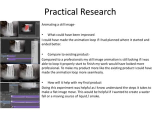 Animating a still image-
• What could have been improved
I could have made the animation loop if I had planned where it started and
ended better.
• Compare to existing product-
Compared to a professionals my still image animation is still lacking if I was
able to loop it properly start to finish my work would have looked more
professional. To make my product more like the existing product I could have
made the animation loop more seamlessly.
• How will it help with my final product
Doing this experiment was helpful as I know understand the steps it takes to
make a flat image move. This would be helpful if I wanted to create a water
fall or a moving source of liquid / smoke.
Practical Research
 