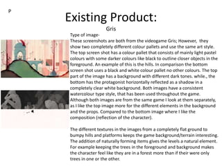 Existing Product:
Gris
Type of image-
These screenshots are both from the videogame Gris; However, they
show two completely different colour pallets and use the same art style.
The top screen shot has a colour pallet that consists of mainly light pastel
colours with some darker colours like black to outline closer objects in the
foreground. An example of this is the hills. In comparison the bottom
screen shot uses a black and white colour pallet no other colours. The top
part of the image has a background with different dark tones. while., the
bottom has the protagonist horizontally reflected as a shadow in a
completely clear white background. Both images have a consistent
watercolour type style, that has been used throughout the game.
Although both images are from the same game I look at them separately,
as I like the top image more for the different elements in the background
and the props. Compared to the bottom image where I like the
composition (reflection of the character).
The different textures in the images from a completely flat ground to
bumpy hills and platforms keeps the game background/terrain interesting.
The addition of naturally forming items gives the levels a natural element.
For example keeping the trees in the foreground and background makes
the character feel like they are in a forest more than if their were only
trees in one or the other.
P
 