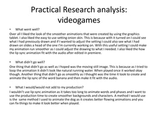 Practical Research analysis:
videogames
• What went well?
Over all I liked the look of the smoother animations that were created by using the graphics
tablet. I also liked the easy to use setting onion skin. This is because with it turned on I could see
what I had previously drawn and if I wanted to adjust the setting I could also see what I had
drawn on slides a head of the one I’m currently working on. With this useful setting I could make
my animation run smoother as I could adjust the drawing to what I needed. I also liked the how
the lip sync animation fit with the audio after edited in premiere.
• What didn’t go well?
One thing that didn’t go as well as I hoped was the moving still image. This is because as I tried to
loop the animation it didn’t look like natural running water. When played once it worked okay
though. Another thing that didn’t go as smoothly as I thought was the time it took to create and
animate the lip sync of the word banana and then make it fit with the audio.
• What I would/would not add to my production?
I wouldn’t use lip sync animation as it takes too long to animate words and phases and I want to
use the production time to create smoother backgrounds and characters. A method I would use
is the same method I used to animate the dog as it creates better flowing animations and you
can fix things to make it look better when played.
 