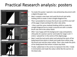 Practical Research analysis: posters
• To create this poster I opened a new photoshop document with
a digital A4 paper size.
• Next I created a new layer and used the brush tool while
holding shift to create a clean straight diagonal line.
• Then I proceeded to increase the brush size and fill in one half
of the page in back and kept the other side white.
• I then used the same method (holding shift) to create the
straight diagonal line to create a second one with a smaller
brush size and in the colour black.
• After I was happy with the background I copy and pasted a
silhouette of a women warrior and made her larger ( ctrl- T-
enter). I placed her in the centre of the digital page.
• Next I used the tool quick select and selected the parts of her
body/sword that where in black and made them white using
the brush tool and the colour white. Then I also made the parts
of her body/sword that where in black stay black.
• Finally I added text in the corner to represent the title. I made
it minimalistic and made the colour white like the warrior on
the black side.
 