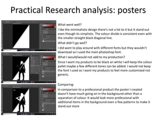 Practical Research analysis: posters
What went well?
I like the minimalistic design there's not a lot to it but it stand out
even though its simplistic. The colour divide is consistent even with
the smaller straight black diagonal line.
What didn’t go well?
I did want to play around with different fonts but they wouldn’t
download so I used the main photoshop font.
What I would/would not add to my production?
Since I want my products to be black an white I will keep the colour
pallet maybe a few different tones can be added. I would not keep
the font I used as I want my products to feel more customized not
generic.
Comparing-
In comparison to a professional product the poster I created
doesn’t have much going on in the background other than a
separation of colour. It would look more professional with
additional items in the background even a few patterns to make it
stand out more
 
