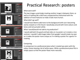 Practical Research: posters
What went well?
The two images surprisingly creating another image in between them, as
well as it looking like a devil was unexpected but welcomed with the
addition of more features to make it look more human.
What didn’t go well?
I would have liked to add more to the background with out it becoming
overly crowed so in the future I would play around with more colours and
tones and not just plain white.
What I would/would not add to my production?
I would add both the good and bad sides on my poster as it creates a nice
contrast. I wouldn’t add images taken from google I would create my own
as it makes the poster more unique as I'm making a poster for a game I'm
creating.
Comparing-
In comparison to a professional piece what I created was plain with the
colour choice leaving a lot of white space. While a professional piece fills in
empty space so that the poster flows more naturally.
 