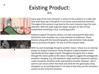 Existing Product:
Gris
Game play of the main character is shown to the audience in a wide side
view with close ups in the game in cut scenes and emotional moments.
The angle of the camera is eye level so the main character stays the main
attention. With the wide angle the player also gets an idea of how
complicated something is (e.g. a jumping puzzle).
Audience appeal-The games colours, art style and powerful back story
behind the main character are a main attracter to audiences. These
features along with the beautiful graphics and animation make people
want to purchase the game fro one or all the reasons listed.
With my own knowledge the game another reason I chose it as an existing
project to analyse is because I know the game is about emotions more
specifically the five stages of grief. Throughout the game this is shown
through the colour pallet as the colour changes to suggest the protagonists
emotions changing. E.g. red represents anger and blue represents sadness.
I want my games emotions to be represented correctly. However, I don’t
want to use colours other than back and white for the game play. Using
this game I as an existing product I can look at how they use the characters
actions to also show the emotions.
P
 
