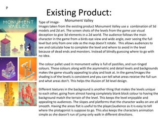Existing Product:
Monument ValleyType of image-
Images taken from the existing product Monument Valley use a combination of 3d
models and 2d art. The screen shots of the levels from the game use visual
deception to give 3d elements in a 2d world. The audience follows the main
character in the game from a birds eye view and wide angle, over seeing the full
level but only from one side as the map doesn't rotate. This allows audiences to
see and calculate how to complete the level and where to avoid in the level
because of dead ends and monsters. Instead of blindly guessing where to go with
no idea.
The colour pallet used in monument valley is full of pastilles, and sun-tinged
colours. These colours along with the asymmetric and detail levels and backgrounds
makes the game visually appealing to play and look at. In the game/images the
shading is of the levels is consistent and you can tell what areas receive the full sun
and what areas don't. This helps the illusion of 3d level design.
Different textures in the background is another thing that makes the levels unique
to each other, going from almost having completely blank block colour to having the
background match the terrain of the level. This keeps the level enjoyable and
appealing to audiences. The slopes and platforms that the character walks on are all
smooth. Having the areas flat is useful to the player/audience as it is easy to tell
where the protagonist is suppose to go. This also keeps the characters animation
simple as she doesn't run of jump only walk in different directions.
P
 