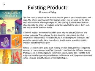 Existing Product:
Monument Valley
The font used to introduce the audience to the game is easy to understand and
read. The white, bold (but still thin) capitals letters that are used for the tittle
work well with the opening background. The spacing of the letters is not too
close to make the letters unreadable or far to away that the letters don’t look
like they are from different words.
Audience appeal- Audiences would be draw into the beautiful colours and
unique gameplay. The audience like the simplistic character design that
emphasises and contrasts the details found in the background and levels. The
game has easy to understand controls this would appeal to audiences as it
makes it easy to learn and play.
I chose to look into this game as an existing product because I liked the games
contrast in characters and level/backgrounds. I also liked the different textures
that appeared in the background like smoke, clouds, rocks- etc. I want to make
my game visually appealing to audiences and I admire how the game monument
valley achieved beautiful deigns with simple shapes.
P
 