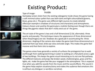 Existing Product:
InsideType of image-
Gameplay screen shots from the existing videogame Inside shows the game having
a soft minimal colour pallet that uses both dark and light colours(blacks/greens,
blues, greys etc.). The game uses different light sources to create detailed
effects(an example is shadows of structures and characters) and atmospheres.
Colours chosen and used by the game give a realistic feeling even though there are
things like gigantic robots that don’t really exist out of the game.
The art style of the game is two and a half dimensional (2.5d, alternately three
quarte and pseudo). This technique means the appearance of three dimensional
when they(images) are not. Shadows do a good job in accentuating the three
dimension. Angling of the camera also makes the game look three dimensional as it
switched from eye level, birds eye view and wide angle. This makes the game feel
massive and that theirs lots to explore.
The games areas have generally a variety of surfaces the protagonist has to walk
on/through from walking/swimming in water to walking on a flat plank across a gab
of two buildings. This keeps the game visual interesting as its not one flat pathway.
The different textures and props like broken wood, shattered glass, grass and fire,
lights, etc. make the game feel like your engaged in the atmosphere. This is especial
true when you add the sounds from the music and the sound effects. The sound in
the game helps explain situations/story and makes the audience feel emotions this
is without any dialogue ( a wordless narrative).
P
 