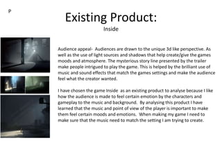 Existing Product:
Inside
Audience appeal- Audiences are drawn to the unique 3d like perspective. As
well as the use of light sources and shadows that help create/give the games
moods and atmosphere. The mysterious story line presented by the trailer
make people intrigued to play the game. This is helped by the brilliant use of
music and sound effects that match the games settings and make the audience
feel what the creator wanted.
I have chosen the game Inside as an existing product to analyse because I like
how the audience is made to feel certain emotion by the characters and
gameplay to the music and background. By analysing this product I have
learned that the music and point of view of the player is important to make
them feel certain moods and emotions. When making my game I need to
make sure that the music need to match the setting I am trying to create.
P
 