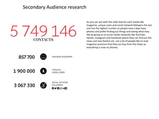 Secondary Audience research
As you can see with this slide that for each media like
magazine, unique users and social network followers the last
one has the highest number as people now a days have
phones and prefer finding out things and seeing what they
like by going on to social media networks like YouTube,
twitter, Instagram and Facebook where they can find out the
news and new fashion etc. not a lot of people like to read
magazine anymore that they can buy from the shops as
everything is now on phones.
 