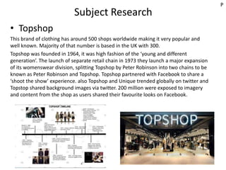 Subject Research
• Topshop
This brand of clothing has around 500 shops worldwide making it very popular and
well known. Majority of that number is based in the UK with 300.
Topshop was founded in 1964, it was high fashion of the ‘young and different
generation’. The launch of separate retail chain in 1973 they launch a major expansion
of its womenswear division, splitting Topshop by Peter Robinson into two chains to be
known as Peter Robinson and Topshop. Topshop partnered with Facebook to share a
‘shoot the show’ experience. also Topshop and Unique trended globally on twitter and
Topstop shared background images via twitter. 200 million were exposed to imagery
and content from the shop as users shared their favourite looks on Facebook.
P
 