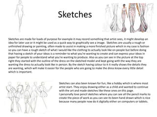 Sketches
Sketches are made for loads of purpose for example it may record something that artist sees, it might develop an
idea for later use or it might be used as a quick way to graphically see a image. Sketches are usually a rough or
unfinished drawing or painting, often made to assist in making a more finished picture which in my case is fashion
so you can have a rough sketch of what I would like the clothing to actually look like on people but before doing
that having a sketch of your ideas is a reminder to what you’re wanting to create and can express your ideas in
paper for people to understand what you’re wanting to produce. Also as you can see in the picture at the top
right they started with the outline of the dress on the sketched model and kept going with the way they are
wanting the dress to actually look like in person. By the sketch having colour to it it really shows the details they
are wanting, which will make it easier for the people who are going to make the dress know every little detail
which is important.
Sketches can also been known for fun, like a hobby which is where most
artist start. They enjoy drawing either as a child and wanted to continue
with the art and made sketches like these ones on this page.
I personally love pencil sketches where you can see all the pencil marks to
create the piece of work as you can see its been hand drawn which is nice
because many people now do it digitally either on computers or tablets.
 