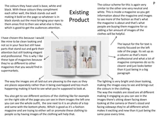 Existing
Product
The colour scheme for this is again very
similar to the other one very neutral and
white. This is inside a magazine so you get
information about the magazine and images
to see more of the fashion as that’s what
the magazine is about and that’s what
people are buying them magazine for so
adding a fair amount of images of the
clothes will be helpful.
The colours they have used is base, white and
black. With these colours they compliment
each other well, the black stands out well
making it bold on the page so whatever is in
black stands out the most bringing your eyes to
them areas first to then see what else is there,
which is good to get the audiences attention.
The way the images are all laid out are pleasing to the eyes as they
are places separately rather than it being overlapped and too much
happening making it hard to see what you’re supposed to look at.
You also get to see different sections of the clothing like for example
on the right side of the page you can see in them images the left one
you can see the whole outfit, the one next to it is an photo of a top
and same with the bottom photo. Which is good as it’s a fashion
magazine and are trying to either sell or promote these clothing to
people so by having images of the clothing will help that.
The layout for the for text is
mainly focused on the left
side of the page. Its set up as
a column as that’s more
professional and what a lot of
magazine companies do so its
clearer and just looks better
than it just being in a big
paragraph
The lighting is very bright and clean looking,
making the images easy to see and brings out
the colours in the clothing.
The way the models are stood are all different
making it engaging as you can see in the
images there’s sitting down facing down
looking at the camera or there's stood and
facing sideways they're all different which
makes it exciting and new than it just being the
same pose every time.
I have chosen this because I would
like mine to be clean looking and
not so in your face but still have
parts that stand out and garb their
attention but still looking elegant
and professional. This is why I like
these type of magazines because
they’re so different to other
magazines that you would find in
supermarkets.
P
 