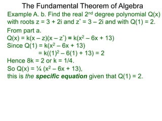 The Fundamental Theorem of Algebra
Example A. b. Find the real 2nd degree polynomial Q(x)
with roots z = 3 + 2i and z* = 3 – 2i and with Q(1) = 2.
From part a.
Q(x) = k(x – z)(x – z*) = k(x2 – 6x + 13)
Since Q(1) = k(x2 – 6x + 13)
= k((1)2 – 6(1) + 13) = 2
Hence 8k = 2 or k = 1/4.
So Q(x) = ¼ (x2 – 6x + 13),
this is the specific equation given that Q(1) = 2.
 