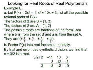 Looking for Real Roots of Real Polynomials
Example E.
a. Let P(x) = 2x3 – 11x2 + 10x + 3, list all the possible
rational roots of P(x).
The factors of 3 are B = {1, 3}.
The factors of 2 are A = {1, 2}
The possible roots are fractions of the form ±b/a
where b is from the set B and a is from the set A.
They are {± , ± , ± , ± }.1
1
3
1
1
2
3
2
b. Factor P(x) into real factors completely.
By trial and error, use synthetic division, we find that
x = 3/2 is a root.
2 –11 10 33/2
2
3
–8
-12
–2
–3
0
 