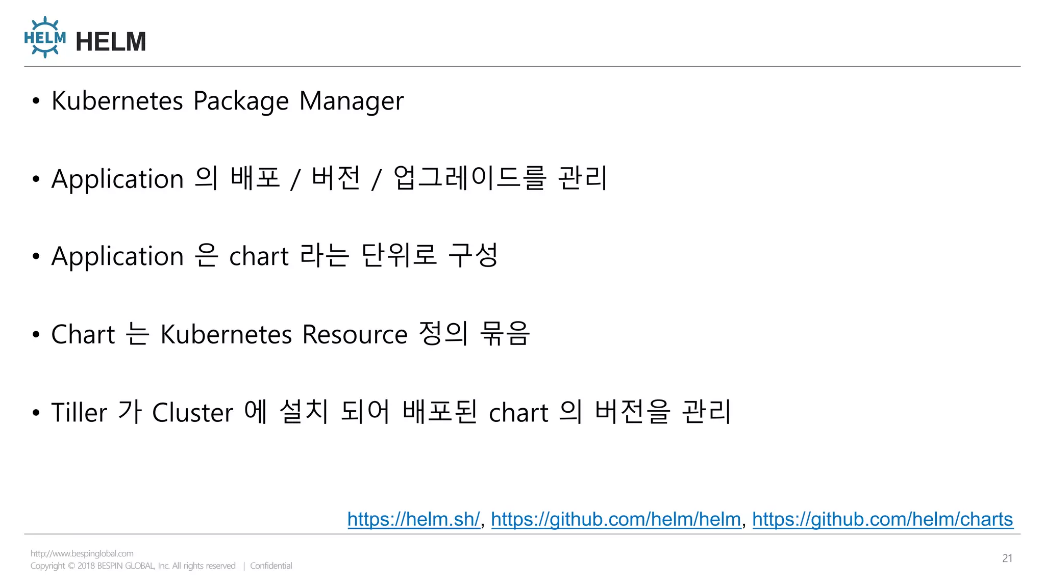 Copyright © 2018 BESPIN GLOBAL, Inc. All rights reserved | Confidential
http://www.bespinglobal.com
21
HELM
• Kubernetes Package Manager
• Application 의 배포 / 버전 / 업그레이드를 관리
• Application 은 chart 라는 단위로 구성
• Chart 는 Kubernetes Resource 정의 묶음
• Tiller 가 Cluster 에 설치 되어 배포된 chart 의 버전을 관리
https://helm.sh/, https://github.com/helm/helm, https://github.com/helm/charts
 