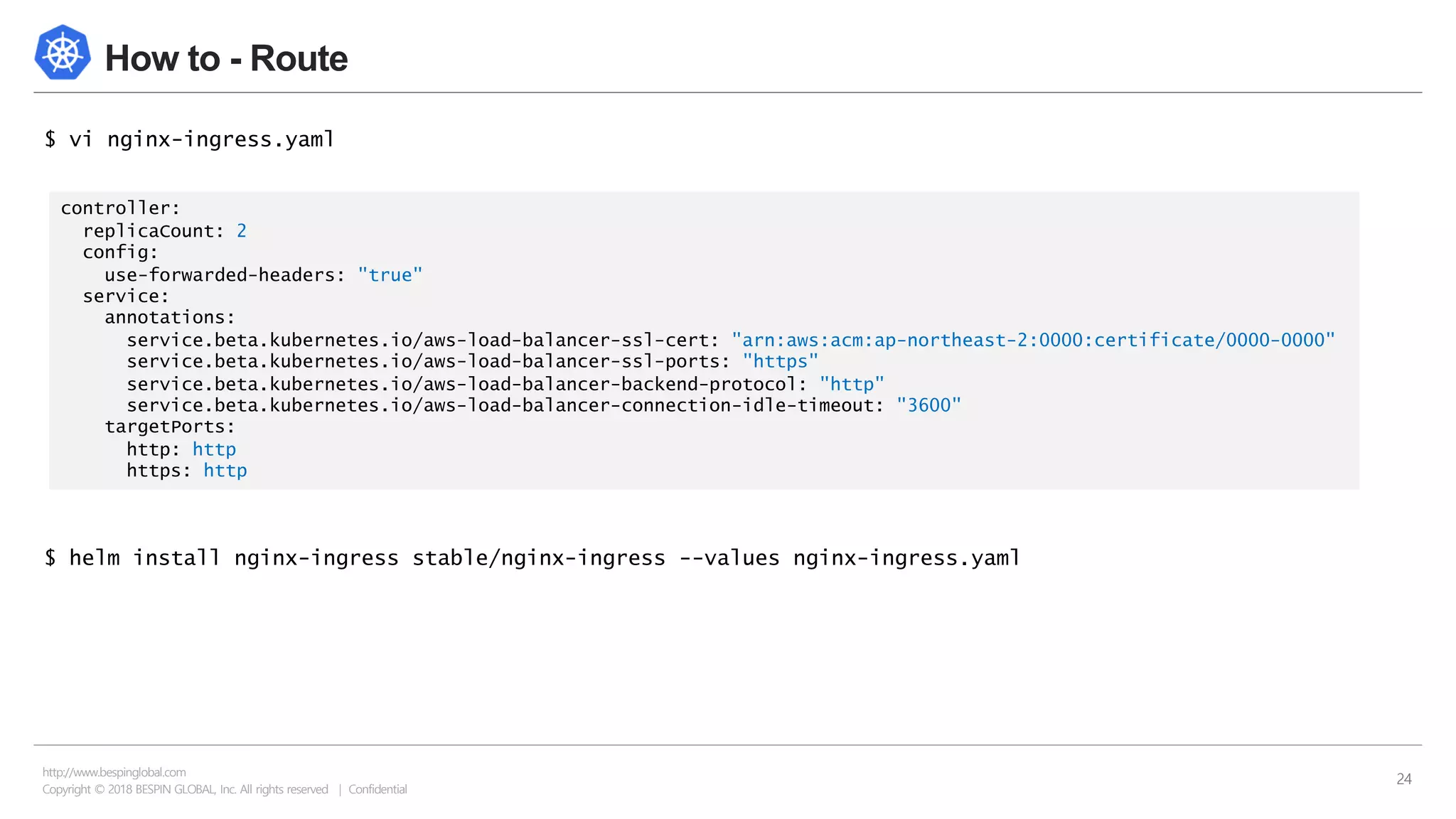 Copyright © 2018 BESPIN GLOBAL, Inc. All rights reserved | Confidential
http://www.bespinglobal.com
24
How to - Route
$ vi nginx-ingress.yaml
$ helm install nginx-ingress stable/nginx-ingress --values nginx-ingress.yaml
controller:
replicaCount: 2
config:
use-forwarded-headers: "true"
service:
annotations:
service.beta.kubernetes.io/aws-load-balancer-ssl-cert: "arn:aws:acm:ap-northeast-2:0000:certificate/0000-0000"
service.beta.kubernetes.io/aws-load-balancer-ssl-ports: "https"
service.beta.kubernetes.io/aws-load-balancer-backend-protocol: "http"
service.beta.kubernetes.io/aws-load-balancer-connection-idle-timeout: "3600"
targetPorts:
http: http
https: http
 