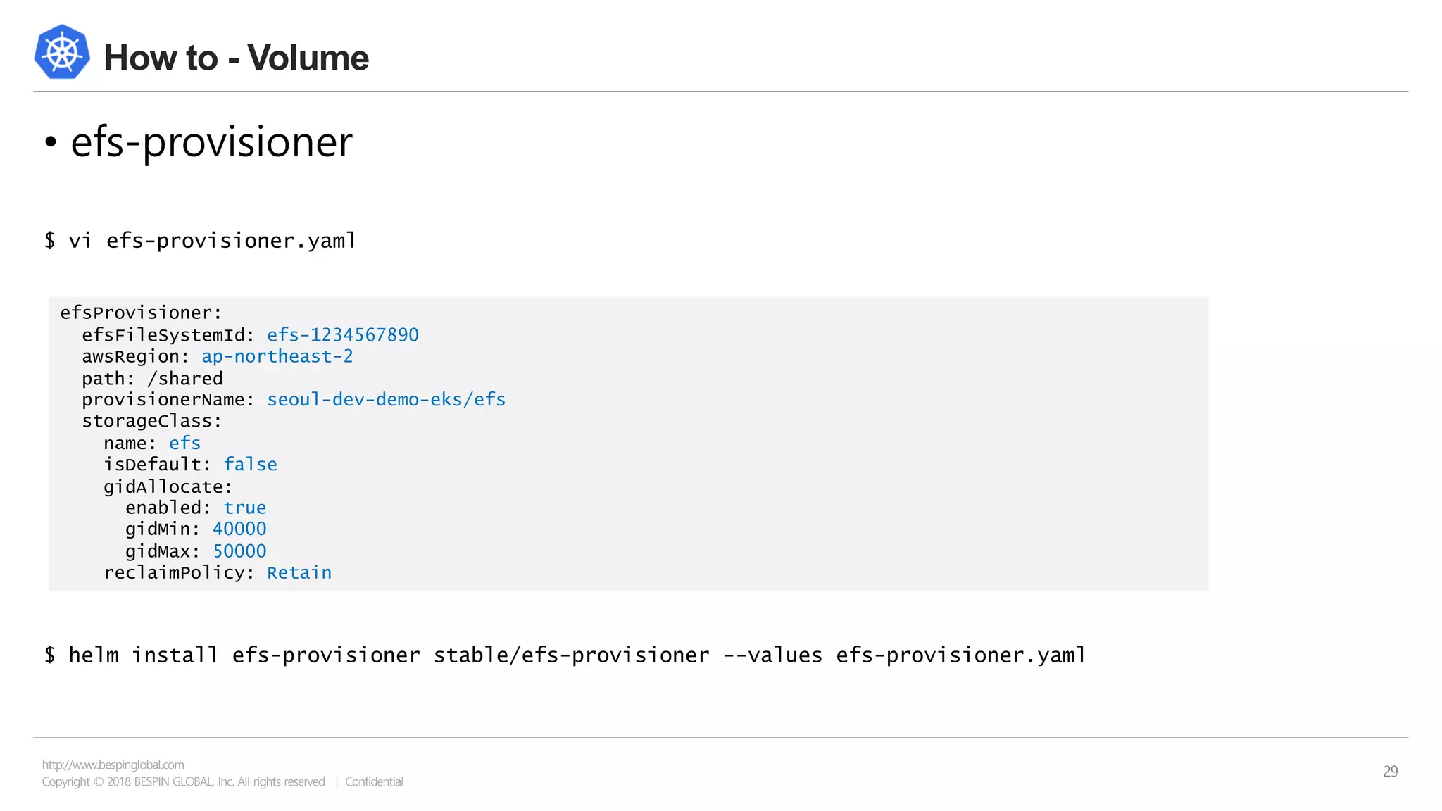 Copyright © 2018 BESPIN GLOBAL, Inc. All rights reserved | Confidential
http://www.bespinglobal.com
29
How to - Volume
• efs-provisioner
$ vi efs-provisioner.yaml
$ helm install efs-provisioner stable/efs-provisioner --values efs-provisioner.yaml
efsProvisioner:
efsFileSystemId: efs-1234567890
awsRegion: ap-northeast-2
path: /shared
provisionerName: seoul-dev-demo-eks/efs
storageClass:
name: efs
isDefault: false
gidAllocate:
enabled: true
gidMin: 40000
gidMax: 50000
reclaimPolicy: Retain
 