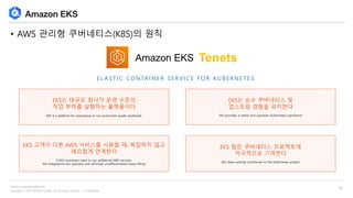 Copyright © 2018 BESPIN GLOBAL, Inc. All rights reserved | Confidential
http://www.bespinglobal.com
10
Amazon EKS
• AWS 관리형 쿠버네티스(K8S)의 원칙
EKS는 대규모 회사가 운영 수준의
작업 부하를 실행하는 플랫폼이다
EKS is a platform for enterprises to run production-grade workloads
EKS는 순수 쿠버네티스 및
업스트림 경험을 유지한다
EKS provides a native and upstream Kubernetes experience
EKS 고객이 다른 AWS 서비스를 사용할 때, 복잡하지 않고
매끄럽게 연계한다
If EKS customers want to use additional AWS services,
the integrations are seamless and eliminate undifferentiated heavy lifting
EKS 팀은 쿠버네티스 프로젝트에
적극적으로 기여한다
EKS team actively contributes to the Kubernetes project
TenetsAmazon EKS
E L A S T I C C O N TA I N E R S E R V I C E F O R K U B E R N E T E S
 